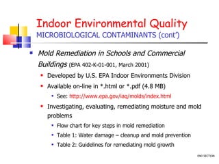 Indoor Environmental Quality MICROBIOLOGICAL CONTAMINANTS (cont’) Mold Remediation in Schools and Commercial Buildings  (EPA 402-K-01-001, March 2001) Developed by U.S. EPA Indoor Environments Division Available on-line in *.html or *.pdf (4.8 MB) See:  http://www.epa.gov/iaq/molds/index.html Investigating, evaluating, remediating moisture and mold problems  Flow chart for key steps in mold remediation Table 1: Water damage – cleanup and mold prevention Table 2: Guidelines for remediating mold growth  END SECTION 