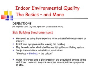 Indoor Environmental Quality The Basics – and More Perceived as being from exposure to an unidentified contaminant or mixture Relief from symptoms after leaving the building May be reduced or eliminated by modifying the ventilating system Subject to variations in individual sensitivities: “ the dose  + the host  = the poison” Other references add a ‘percentage of the population’ criteria to the definition.  However, any one occupant can experience symptoms of SBS.  DEFINITIONS per proposed OSHA IAQ Rule, April 1994 (FR 59:15968-16039) Sick Building Syndrome  (cont’)   