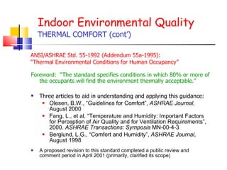Indoor Environmental Quality THERMAL COMFORT (cont’) Foreword:  “The standard specifies conditions in which 80% or more of the occupants will find the environment thermally acceptable.” Three articles to aid in understanding and applying this guidance: Olesen, B.W., “Guidelines for Comfort”,  ASHRAE Journal , August 2000 Fang, L., et al, “Temperature and Humidity: Important Factors for Perception of Air Quality and for Ventilation Requirements”, 2000.  ASHRAE Transactions: Symposia  MN-00-4-3 Berglund, L.G., “Comfort and Humidity”,  ASHRAE Journal , August 1998 A proposed revision to this standard completed a public review and comment period in April 2001 (primarily, clarified its scope) ANSI/ASHRAE Std. 55-1992 (Addendum 55a-1995):  “ Thermal Environmental Conditions for Human Occupancy”   