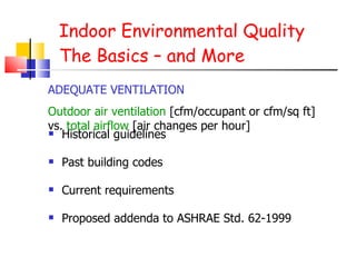 Indoor Environmental Quality The Basics – and More Historical guidelines Past building codes Current requirements Proposed addenda to ASHRAE Std. 62-1999 ADEQUATE VENTILATION Outdoor air ventilation  [cfm/occupant or cfm/sq ft] vs.  total airflow  [air changes per hour]  