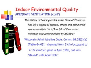 The history of building codes in the State of Wisconsin has left a legacy of schools, offices and commercial spaces ventilated at 1/3 to 1/2 of the current minimum rate recommended by ASHRAE: Wisconsin Administrative Code, Comm. 64.05(2)(a) [Table 64.05]:  changed from 5 cfm/occupant to 7-1/2 cfm/occupant in April 1996, but was “stayed” until April 1997.  Indoor Environmental Quality ADEQUATE VENTILATION (cont’) Building Codes 