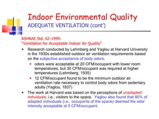 Research conducted by Lehmberg and Yaglou at Harvard University in the 1930s established outdoor air ventilation requirements based on the  subjective acceptance of body odors .   odors were acceptable at 20 CFM/occupant with lower room temperatures, but 30 CFM/occupant was required at higher temperatures (Lehmberg, 1935) 12 CFM/occupant found to be the minimum outdoor air ventilation rate necessary to control body odors from sedentary adults (Yaglou, 1937)   The work at Harvard was based on the perceptions of  unadapted individuals , i.e., visitors to the space.  Yaglou also found that 80% of adapted individuals (i.e., occupants of the space) deemed the odor intensity acceptable at 5 CFM/occupant.   Indoor Environmental Quality ADEQUATE VENTILATION (cont’) ASHRAE Std. 62-1999:  “ Ventilation for Acceptable Indoor Air Quality”  