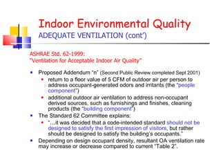 Proposed Addendum “n”  (Second Public Review completed Sept 2001) return to a floor value of 5 CFM of outdoor air per person to address occupant-generated odors and irritants (the “ people component ”)  additional outdoor air ventilation to address non-occupant derived sources, such as furnishings and finishes, cleaning products (the “ building component ”)  The Standard 62 Committee explains:  “… it was decided that a code-intended standard  should not be designed to satisfy the first impression of visitors , but rather should be designed to satisfy the building’s occupants.”  Depending on design occupant density, resultant OA ventilation rate may increase or decrease compared to current “Table 2”.  Indoor Environmental Quality ADEQUATE VENTILATION (cont’) ASHRAE Std. 62-1999:  “ Ventilation for Acceptable Indoor Air Quality”   