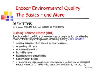 Indoor Environmental Quality The Basics – and More sensory irritation when caused by known agents respiratory allergies nosocomial infections humidifier fever hypersensitivity pneumonitis Legionnaires' disease symptoms and signs consistent with exposure to chemical or biological substances (CO, formaldehyde, pesticides, endotoxins, mycotoxins) DEFINITIONS per proposed OSHA IAQ Rule, April 1994 (FR 59:15968-16039) Building-Related Illness (BRI)  Specific medical conditions of known cause or origin, which can often be documented by physical signs and laboratory findings.  BRI includes: END SECTION 