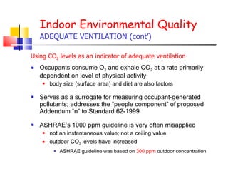 Occupants consume O 2  and exhale CO 2  at a rate primarily dependent on level of physical activity body size (surface area) and diet are also factors Serves as a surrogate for measuring occupant-generated pollutants; addresses the “people component” of proposed Addendum “n” to Standard 62-1999 ASHRAE’s 1000 ppm guideline is very often misapplied  not an instantaneous value; not a ceiling value outdoor CO 2  levels have increased ASHRAE guideline was based on  300 ppm  outdoor concentration Indoor Environmental Quality ADEQUATE VENTILATION (cont’) Using CO 2  levels as an indicator of adequate ventilation 