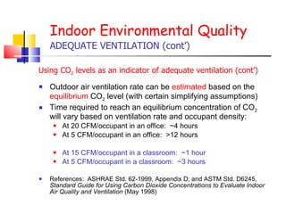Outdoor air ventilation rate can be  estimated  based on the  equilibrium  CO 2  level (with certain simplifying assumptions) Time required to reach an equilibrium concentration of CO 2  will vary based on ventilation rate and occupant density: At 20 CFM/occupant in an office:  ~4 hours At 5 CFM/occupant in an office:  >12 hours At 15 CFM/occupant in a classroom:  ~1 hour At 5 CFM/occupant in a classroom:  ~3 hours References:  ASHRAE Std. 62-1999, Appendix D; and ASTM Std. D6245,  Standard Guide for Using Carbon Dioxide Concentrations to Evaluate Indoor Air Quality and Ventilation  (May 1998) Indoor Environmental Quality ADEQUATE VENTILATION (cont’) Using CO 2  levels as an indicator of adequate ventilation (cont’) 
