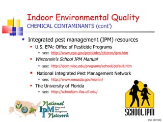 Indoor Environmental Quality CHEMICAL CONTAMINANTS (cont’) Integrated pest management (IPM) resources U.S. EPA: Office of Pesticide Programs see:  http://www.epa.gov/pesticides/citizens/ipm.htm Wisconsin's School IPM Manual see:  http://ipcm.wisc.edu/programs/school/default.htm   National Integrated Pest Management Network see:  http://www.reeusda.gov/nipmn/   The University of Florida see:  http://schoolipm.ifas.ufl.edu/ END SECTION 