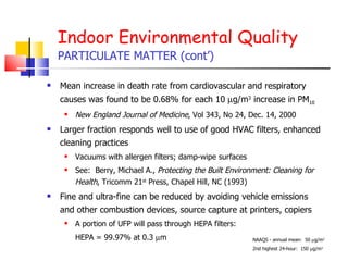 Indoor Environmental Quality PARTICULATE MATTER (cont’) Mean increase in death rate from cardiovascular and respiratory causes was found to be 0.68% for each 10   g/m 3  increase in PM 10   New England Journal of Medicine , Vol 343, No 24, Dec. 14, 2000 Larger fraction responds well to use of good HVAC filters, enhanced cleaning practices  Vacuums with allergen filters; damp-wipe surfaces See:  Berry, Michael A.,  Protecting the Built Environment: Cleaning for Health , Tricomm 21 st  Press, Chapel Hill, NC (1993) Fine and ultra-fine can be reduced by avoiding vehicle emissions and other combustion devices, source capture at printers, copiers A portion of UFP will pass through HEPA filters:  HEPA = 99.97% at 0.3   m  NAAQS - annual mean:  50   g/m 3 2nd highest 24-hour:  150   g/m 3   