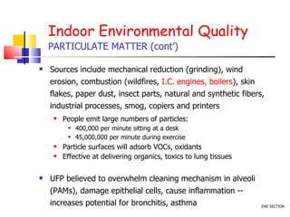 Indoor Environmental Quality PARTICULATE MATTER (cont’) Sources include mechanical reduction (grinding), wind erosion, combustion (wildfires,  I.C. engines, boilers ), skin flakes, paper dust, insect parts, natural and synthetic fibers, industrial processes, smog, copiers and printers  People emit large numbers of particles: 400,000 per minute sitting at a desk 45,000,000 per minute during exercise Particle surfaces will adsorb VOCs, oxidants  Effective at delivering organics, toxics to lung tissues UFP believed to overwhelm cleaning mechanism in alveoli (PAMs), damage epithelial cells, cause inflammation -- increases potential for bronchitis, asthma  END SECTION 