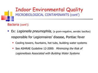 Indoor Environmental Quality MICROBIOLOGICAL CONTAMINANTS (cont’) Bacteria  (cont’) :   Ex:  Legionella pneumophila ,  (a gram-negative, aerobic bacillus)  responsible for Legionnaires’ disease, Pontiac fever Cooling towers, fountains, hot tubs, building water systems See ASHRAE Guideline 12-2000:  Minimizing the Risk of Legionellosis Associated with Building Water Systems 