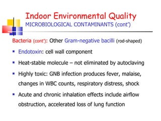 Indoor Environmental Quality MICROBIOLOGICAL CONTAMINANTS (cont’) Bacteria  (cont’) :  Other  Gram-negative bacilli   (rod-shaped) Endotoxin : cell wall component Heat-stable molecule – not eliminated by autoclaving Highly toxic: GNB infection produces fever, malaise, changes in WBC counts, respiratory distress, shock  Acute and chronic inhalation effects include airflow obstruction, accelerated loss of lung function 