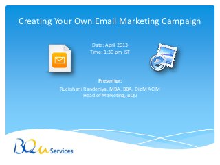 Creating Your Own Email Marketing Campaign

                      Date: April 2013
                     Time: 1:30 pm IST




                         Presenter:
         Ruckshani Randeniya, MBA, BBA, DipM ACIM
                   Head of Marketing, BQu
 