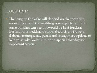 The icing on the cake will depend on the reception
 venue, because if the wedding is in a garden or fifth
 some polishes can melt, it would be best fondant
 frosting for a wedding outdoor decoration: flowers,
 ribbons, monograms, pearls and many more options to
 help your cake look unique and special that day so
 important to you.
 