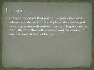  It is very important that you define your cake baker
 delivery and delivery time and place. We also suggest
 that you pay more attention in terms of logistics in the
 room, the time that will be served and the manner in
 which to save the rest of the pie.
 