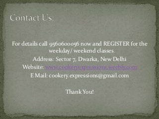 For details call 9560600056 now and REGISTER for the
                 weekday/ weekend classes.
        Address: Sector 7, Dwarka, New Delhi
    Website: www.cookeryexpressions.weebly.com
       E Mail: cookery.expressions@gmail.com

                    Thank You!
 
