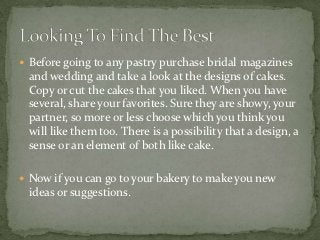  Before going to any pastry purchase bridal magazines
 and wedding and take a look at the designs of cakes.
 Copy or cut the cakes that you liked. When you have
 several, share your favorites. Sure they are showy, your
 partner, so more or less choose which you think you
 will like them too. There is a possibility that a design, a
 sense or an element of both like cake.

 Now if you can go to your bakery to make you new
 ideas or suggestions.
 