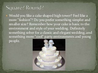 Would you like a cake shaped high tower? Feel like a
 more "fashion"? Do you prefer something simpler and
 smaller size? Remember how your cake is basic to the
 environment and style of your wedding. Definitely
 something sober for a classic and elegant wedding, and
 something more "cool" party environments and young
 people.
 