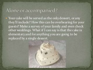  Your cake will be served as the only dessert, or any
  they’ll include? How this can be overbearing for your
  guests? Make a survey of your family and even check
  other weddings. What if I can say is that the cake is
  elementary and for anything you are going to be
  replaced by a single dessert.
 