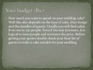  How much you want to spend on your wedding cake?
 Well this also depends on the type of cake, clear design
 and the number of guests. Usually you will find cakes
 from 100 to 250 people. Even if the size increases, it is
 logical to most people and increases the price. Before
 getting your quotes double check your final list of
 guests to order a cake suitable for your wedding.
 