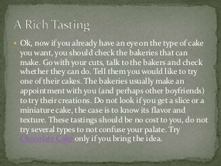  Ok, now if you already have an eye on the type of cake
 you want, you should check the bakeries that can
 make. Go with your cuts, talk to the bakers and check
 whether they can do. Tell them you would like to try
 one of their cakes. The bakeries usually make an
 appointment with you (and perhaps other boyfriends)
 to try their creations. Do not look if you get a slice or a
 miniature cake, the case is to know its flavor and
 texture. These tastings should be no cost to you, do not
 try several types to not confuse your palate. Try
 Chocolate Cake only if you bring the idea.
 