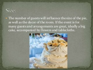 The number of guests will influence the size of the pie,
 as well as the decor of the room. If the event is for
 many guests and arrangements are great, ideally a big
 cake, accompanied by flowers and tablecloths.
 