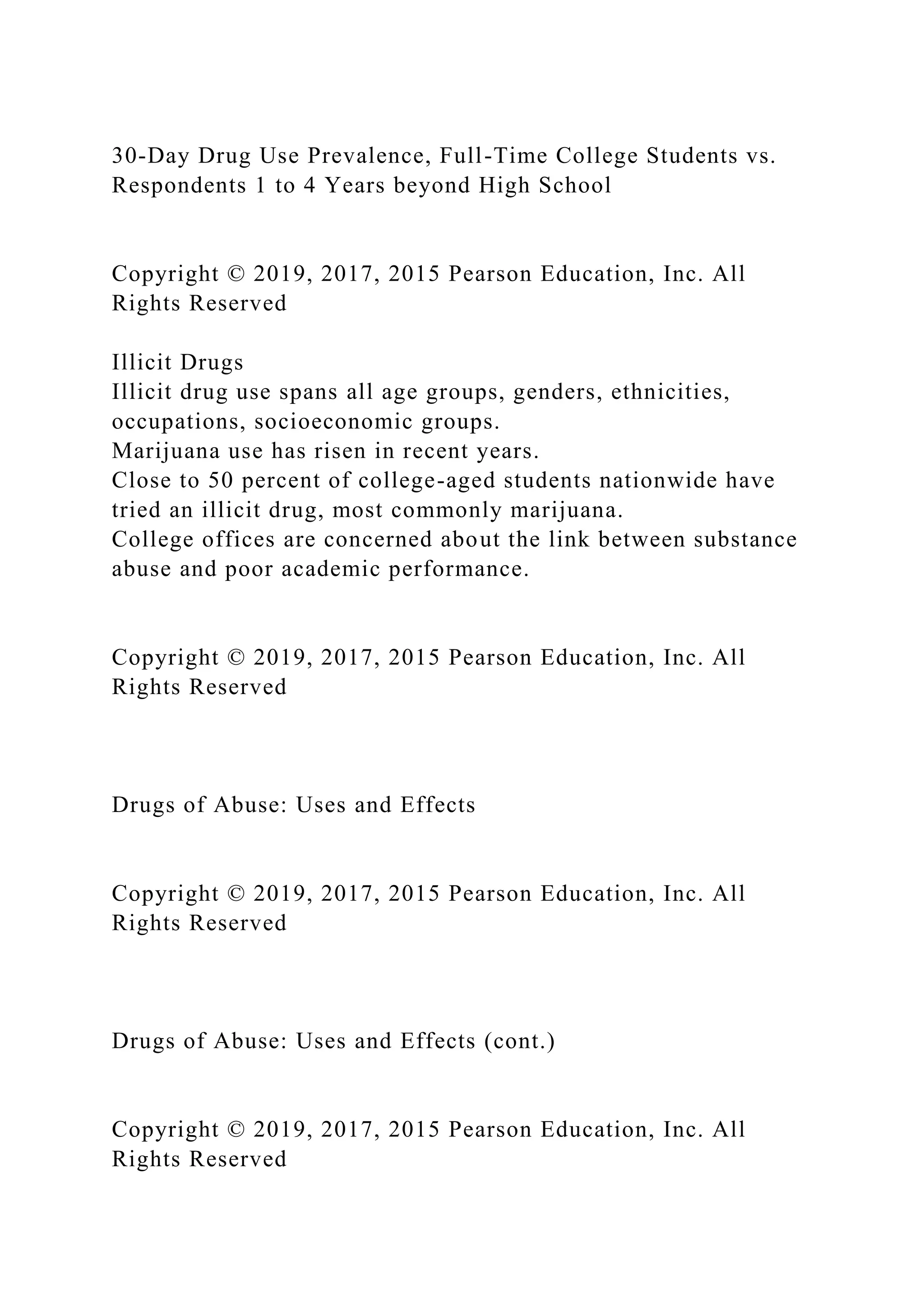 30-Day Drug Use Prevalence, Full-Time College Students vs.
Respondents 1 to 4 Years beyond High School
Copyright © 2019, 2017, 2015 Pearson Education, Inc. All
Rights Reserved
Illicit Drugs
Illicit drug use spans all age groups, genders, ethnicities,
occupations, socioeconomic groups.
Marijuana use has risen in recent years.
Close to 50 percent of college-aged students nationwide have
tried an illicit drug, most commonly marijuana.
College offices are concerned about the link between substance
abuse and poor academic performance.
Copyright © 2019, 2017, 2015 Pearson Education, Inc. All
Rights Reserved
Drugs of Abuse: Uses and Effects
Copyright © 2019, 2017, 2015 Pearson Education, Inc. All
Rights Reserved
Drugs of Abuse: Uses and Effects (cont.)
Copyright © 2019, 2017, 2015 Pearson Education, Inc. All
Rights Reserved
 