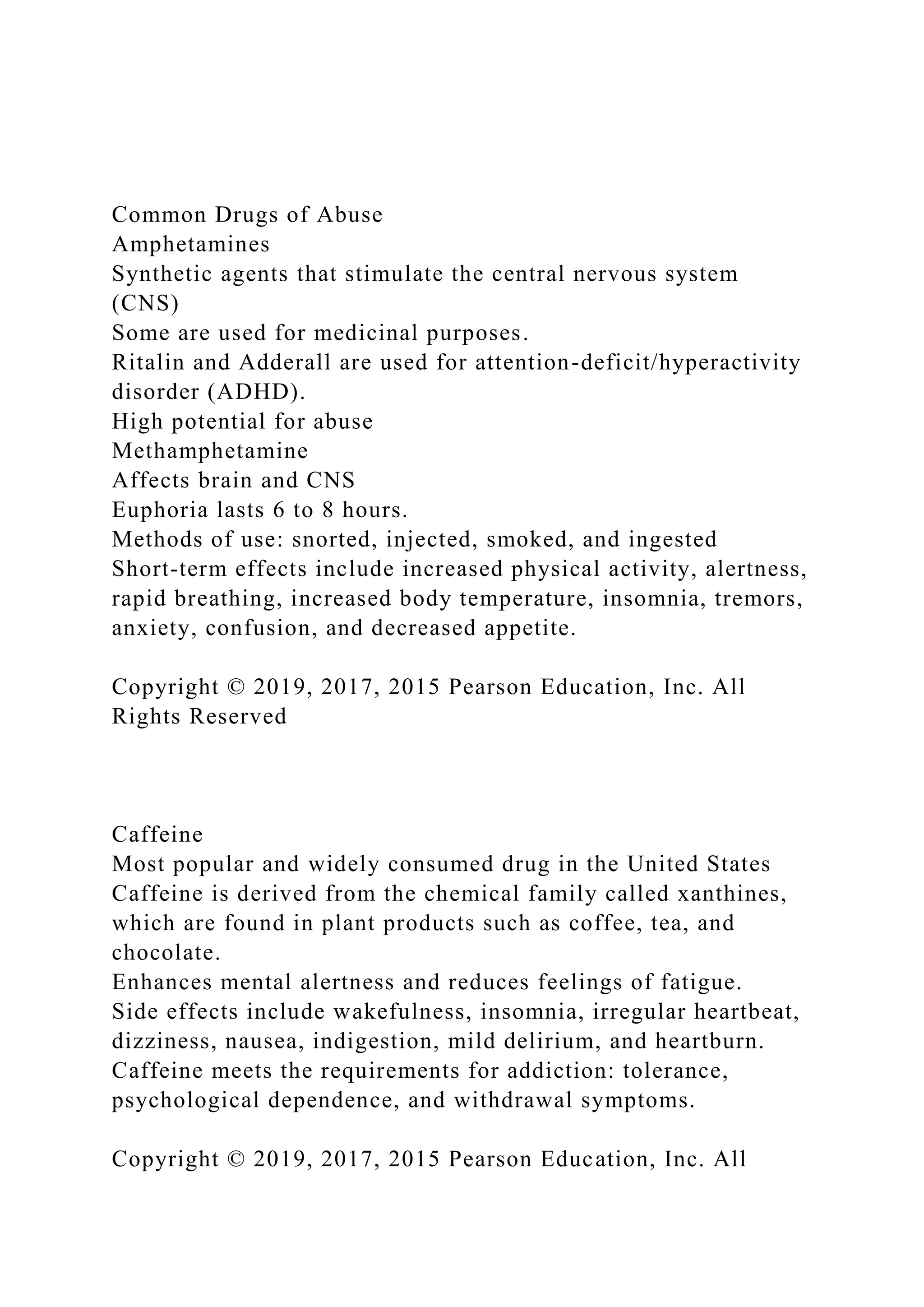 Common Drugs of Abuse
Amphetamines
Synthetic agents that stimulate the central nervous system
(CNS)
Some are used for medicinal purposes.
Ritalin and Adderall are used for attention-deficit/hyperactivity
disorder (ADHD).
High potential for abuse
Methamphetamine
Affects brain and CNS
Euphoria lasts 6 to 8 hours.
Methods of use: snorted, injected, smoked, and ingested
Short-term effects include increased physical activity, alertness,
rapid breathing, increased body temperature, insomnia, tremors,
anxiety, confusion, and decreased appetite.
Copyright © 2019, 2017, 2015 Pearson Education, Inc. All
Rights Reserved
Caffeine
Most popular and widely consumed drug in the United States
Caffeine is derived from the chemical family called xanthines,
which are found in plant products such as coffee, tea, and
chocolate.
Enhances mental alertness and reduces feelings of fatigue.
Side effects include wakefulness, insomnia, irregular heartbeat,
dizziness, nausea, indigestion, mild delirium, and heartburn.
Caffeine meets the requirements for addiction: tolerance,
psychological dependence, and withdrawal symptoms.
Copyright © 2019, 2017, 2015 Pearson Education, Inc. All
 