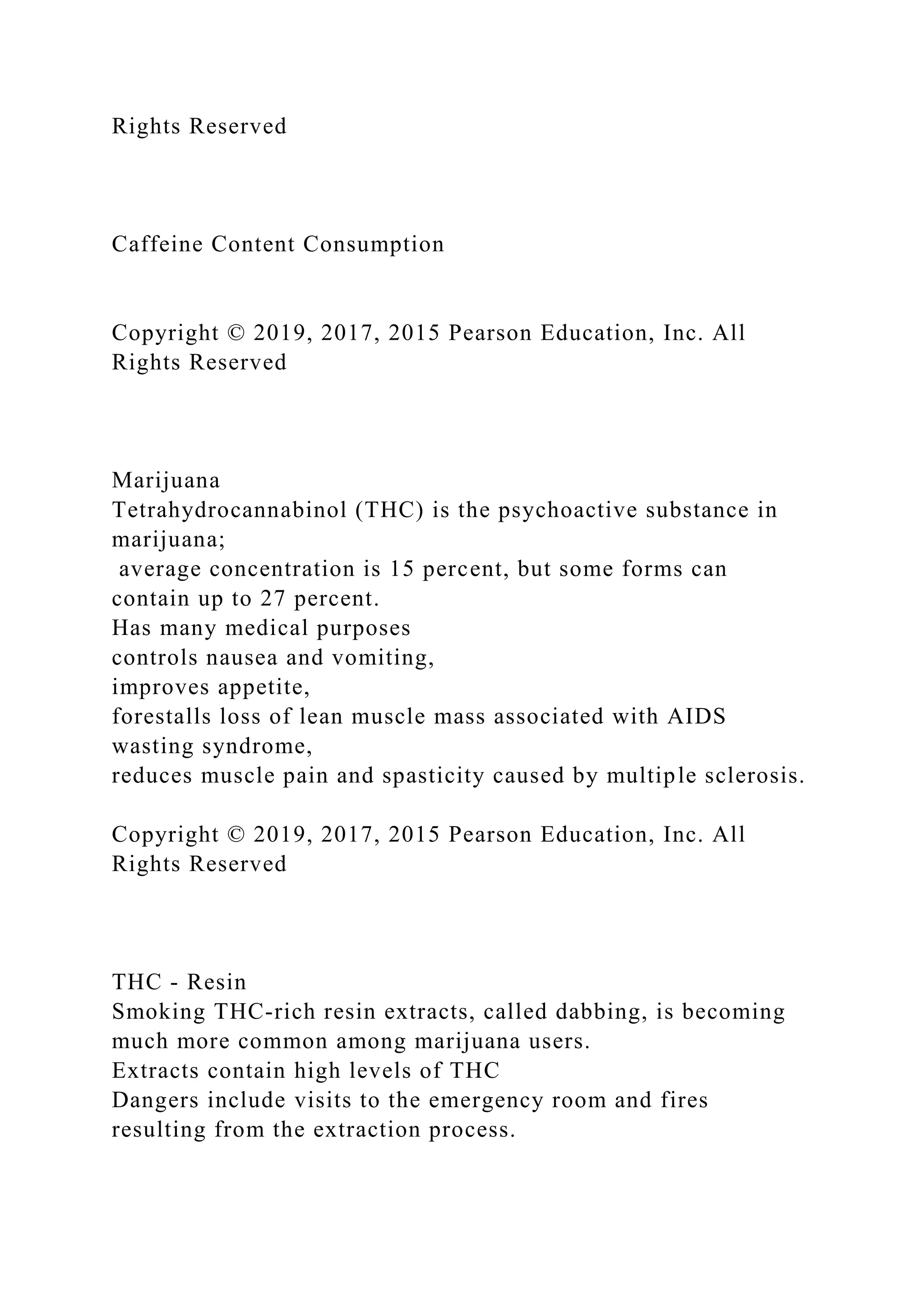 Rights Reserved
Caffeine Content Consumption
Copyright © 2019, 2017, 2015 Pearson Education, Inc. All
Rights Reserved
Marijuana
Tetrahydrocannabinol (THC) is the psychoactive substance in
marijuana;
average concentration is 15 percent, but some forms can
contain up to 27 percent.
Has many medical purposes
controls nausea and vomiting,
improves appetite,
forestalls loss of lean muscle mass associated with AIDS
wasting syndrome,
reduces muscle pain and spasticity caused by multiple sclerosis.
Copyright © 2019, 2017, 2015 Pearson Education, Inc. All
Rights Reserved
THC - Resin
Smoking THC-rich resin extracts, called dabbing, is becoming
much more common among marijuana users.
Extracts contain high levels of THC
Dangers include visits to the emergency room and fires
resulting from the extraction process.
 