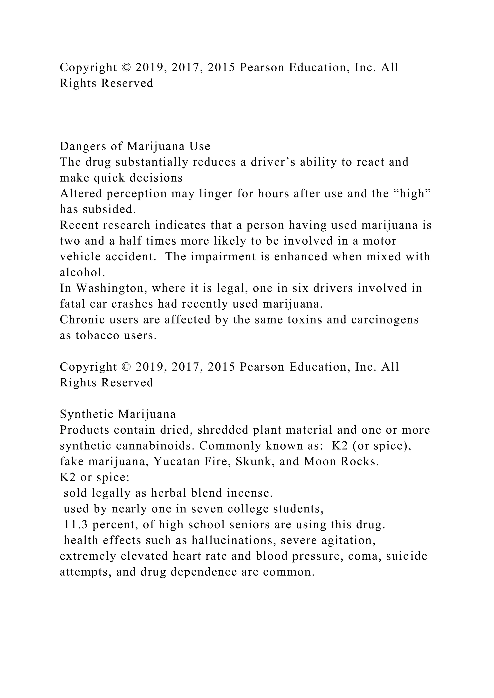 Copyright © 2019, 2017, 2015 Pearson Education, Inc. All
Rights Reserved
Dangers of Marijuana Use
The drug substantially reduces a driver’s ability to react and
make quick decisions
Altered perception may linger for hours after use and the “high”
has subsided.
Recent research indicates that a person having used marijuana is
two and a half times more likely to be involved in a motor
vehicle accident. The impairment is enhanced when mixed with
alcohol.
In Washington, where it is legal, one in six drivers involved in
fatal car crashes had recently used marijuana.
Chronic users are affected by the same toxins and carcinogens
as tobacco users.
Copyright © 2019, 2017, 2015 Pearson Education, Inc. All
Rights Reserved
Synthetic Marijuana
Products contain dried, shredded plant material and one or more
synthetic cannabinoids. Commonly known as: K2 (or spice),
fake marijuana, Yucatan Fire, Skunk, and Moon Rocks.
K2 or spice:
sold legally as herbal blend incense.
used by nearly one in seven college students,
11.3 percent, of high school seniors are using this drug.
health effects such as hallucinations, severe agitation,
extremely elevated heart rate and blood pressure, coma, suicide
attempts, and drug dependence are common.
 