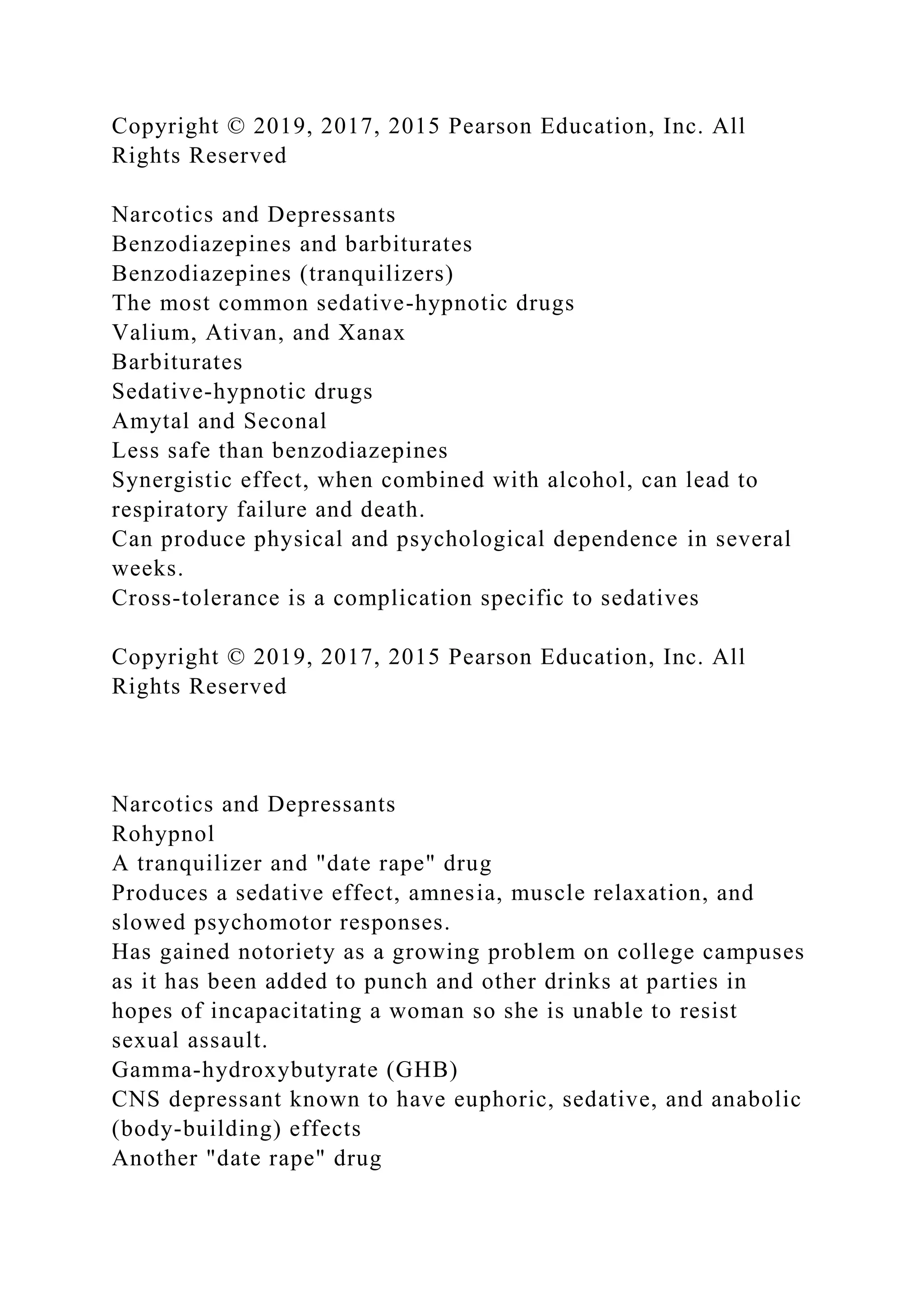 Copyright © 2019, 2017, 2015 Pearson Education, Inc. All
Rights Reserved
Narcotics and Depressants
Benzodiazepines and barbiturates
Benzodiazepines (tranquilizers)
The most common sedative-hypnotic drugs
Valium, Ativan, and Xanax
Barbiturates
Sedative-hypnotic drugs
Amytal and Seconal
Less safe than benzodiazepines
Synergistic effect, when combined with alcohol, can lead to
respiratory failure and death.
Can produce physical and psychological dependence in several
weeks.
Cross-tolerance is a complication specific to sedatives
Copyright © 2019, 2017, 2015 Pearson Education, Inc. All
Rights Reserved
Narcotics and Depressants
Rohypnol
A tranquilizer and "date rape" drug
Produces a sedative effect, amnesia, muscle relaxation, and
slowed psychomotor responses.
Has gained notoriety as a growing problem on college campuses
as it has been added to punch and other drinks at parties in
hopes of incapacitating a woman so she is unable to resist
sexual assault.
Gamma-hydroxybutyrate (GHB)
CNS depressant known to have euphoric, sedative, and anabolic
(body-building) effects
Another "date rape" drug
 