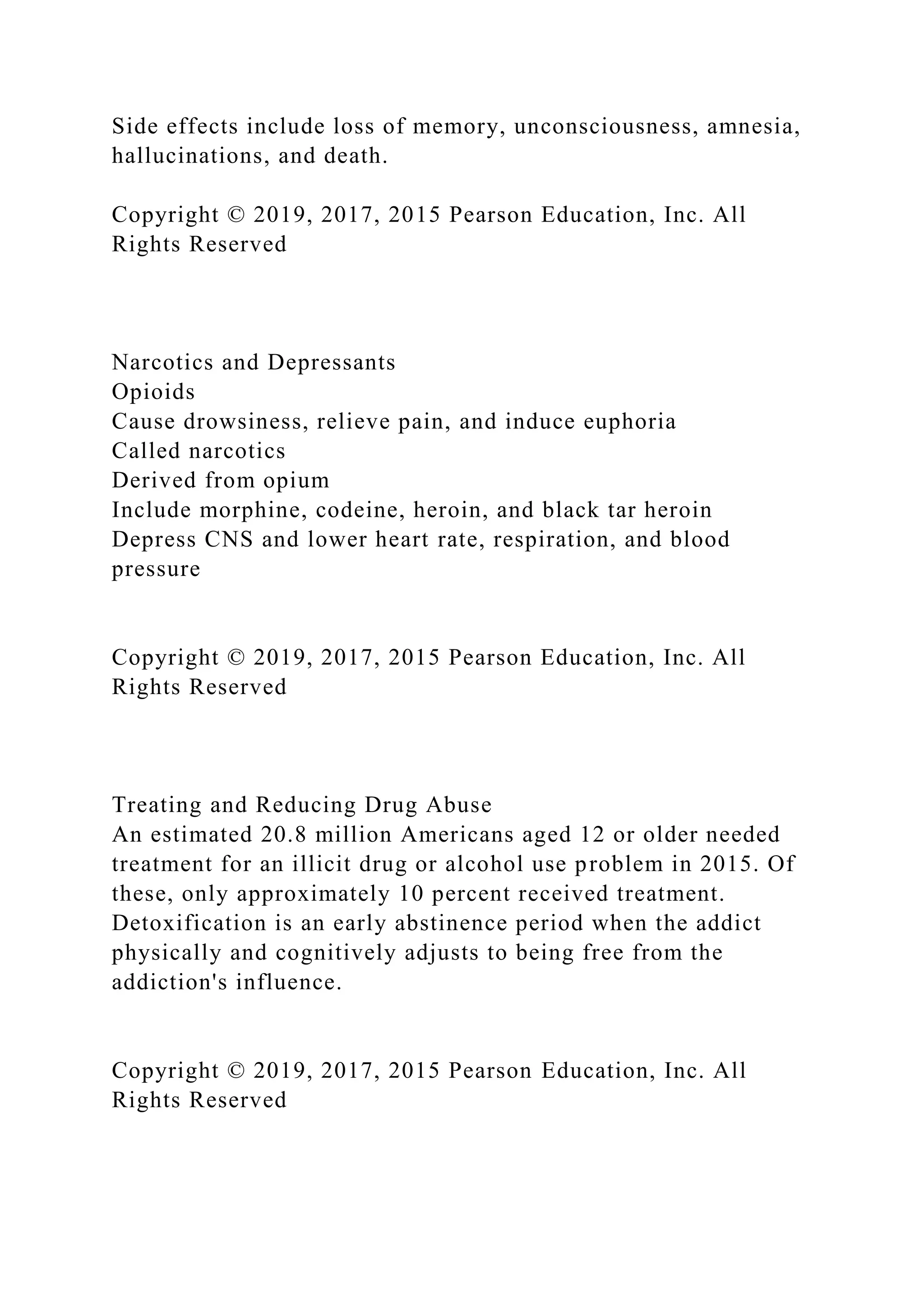 Side effects include loss of memory, unconsciousness, amnesia,
hallucinations, and death.
Copyright © 2019, 2017, 2015 Pearson Education, Inc. All
Rights Reserved
Narcotics and Depressants
Opioids
Cause drowsiness, relieve pain, and induce euphoria
Called narcotics
Derived from opium
Include morphine, codeine, heroin, and black tar heroin
Depress CNS and lower heart rate, respiration, and blood
pressure
Copyright © 2019, 2017, 2015 Pearson Education, Inc. All
Rights Reserved
Treating and Reducing Drug Abuse
An estimated 20.8 million Americans aged 12 or older needed
treatment for an illicit drug or alcohol use problem in 2015. Of
these, only approximately 10 percent received treatment.
Detoxification is an early abstinence period when the addict
physically and cognitively adjusts to being free from the
addiction's influence.
Copyright © 2019, 2017, 2015 Pearson Education, Inc. All
Rights Reserved
 