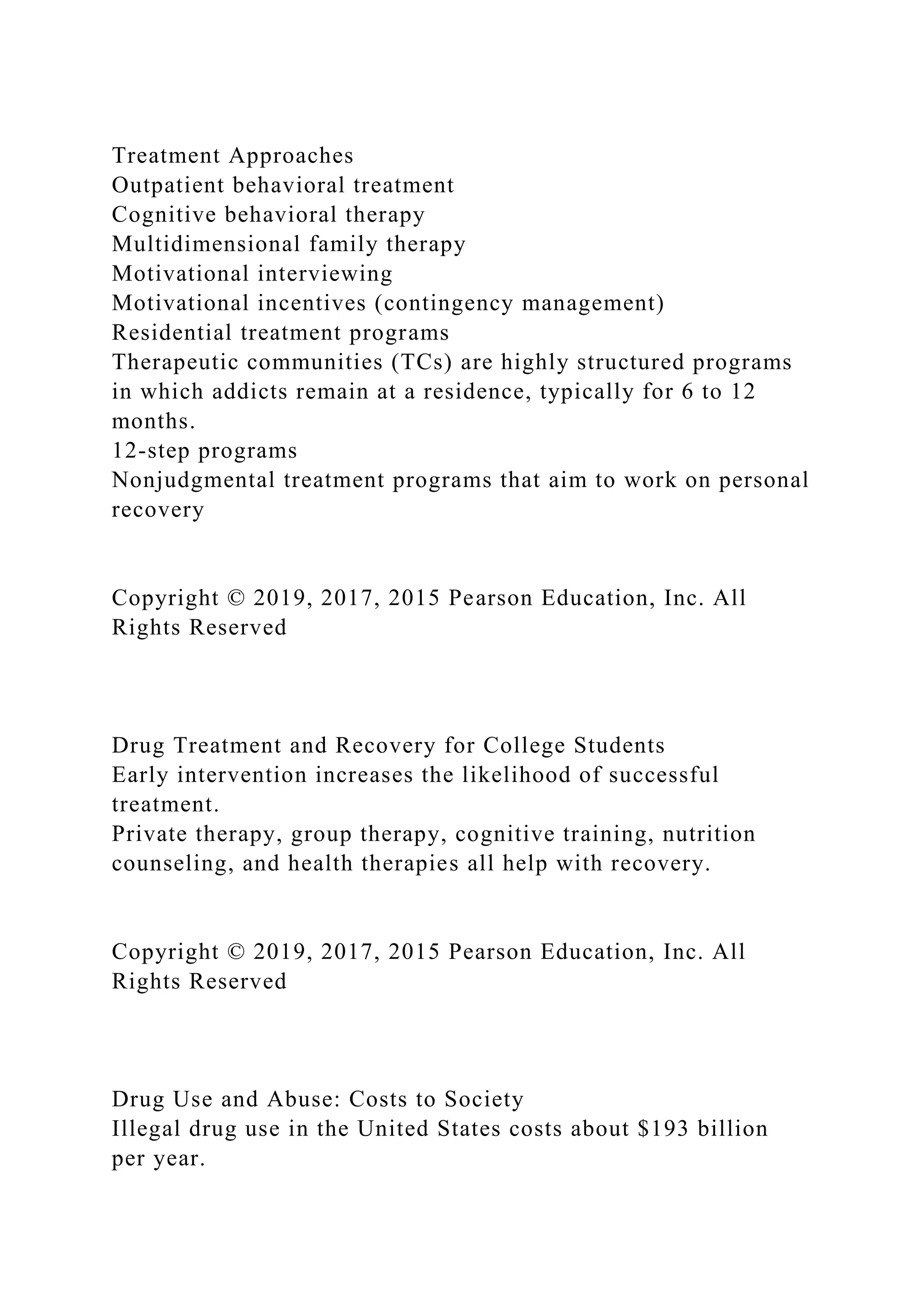 Treatment Approaches
Outpatient behavioral treatment
Cognitive behavioral therapy
Multidimensional family therapy
Motivational interviewing
Motivational incentives (contingency management)
Residential treatment programs
Therapeutic communities (TCs) are highly structured programs
in which addicts remain at a residence, typically for 6 to 12
months.
12-step programs
Nonjudgmental treatment programs that aim to work on personal
recovery
Copyright © 2019, 2017, 2015 Pearson Education, Inc. All
Rights Reserved
Drug Treatment and Recovery for College Students
Early intervention increases the likelihood of successful
treatment.
Private therapy, group therapy, cognitive training, nutrition
counseling, and health therapies all help with recovery.
Copyright © 2019, 2017, 2015 Pearson Education, Inc. All
Rights Reserved
Drug Use and Abuse: Costs to Society
Illegal drug use in the United States costs about $193 billion
per year.
 