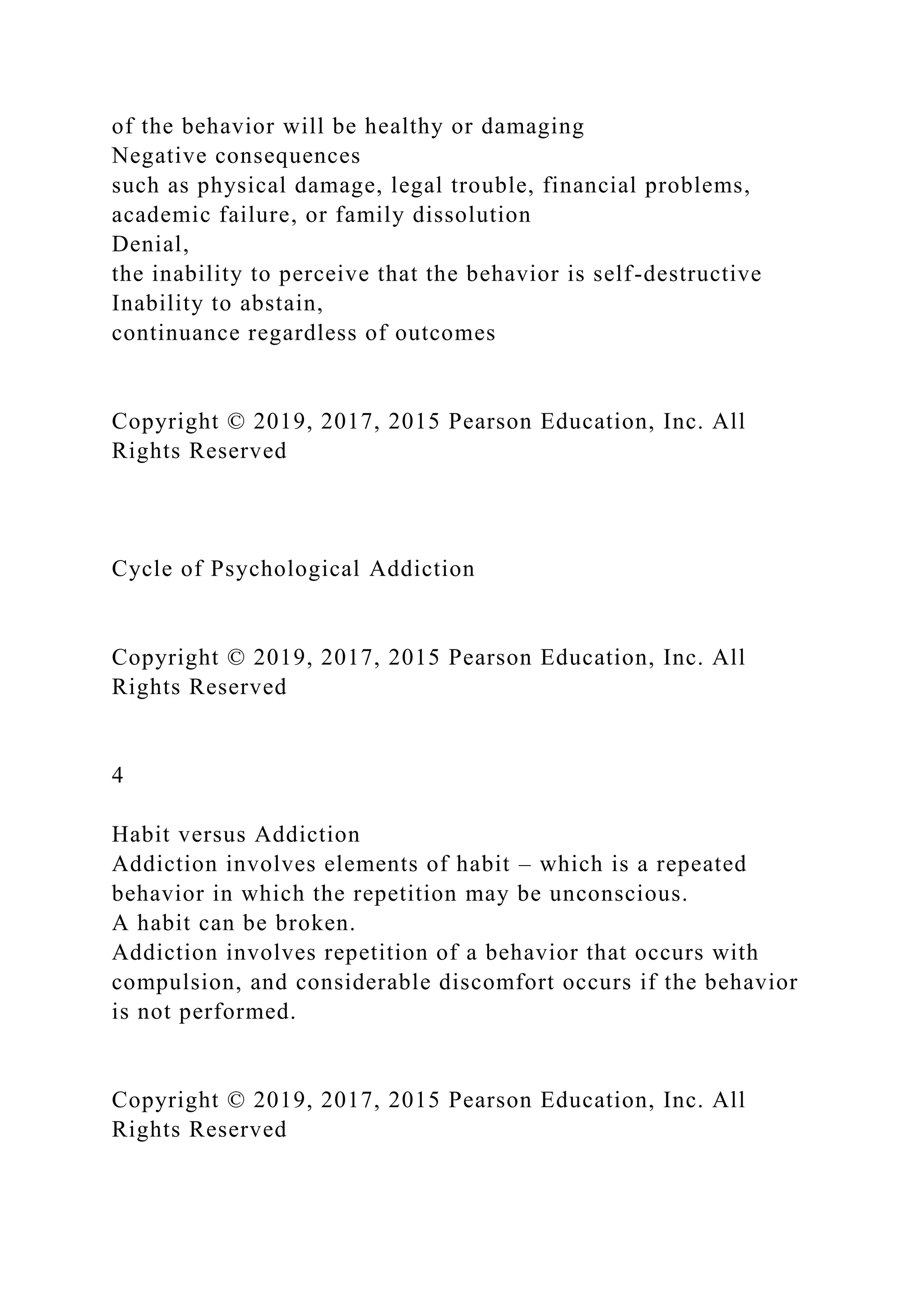 of the behavior will be healthy or damaging
Negative consequences
such as physical damage, legal trouble, financial problems,
academic failure, or family dissolution
Denial,
the inability to perceive that the behavior is self-destructive
Inability to abstain,
continuance regardless of outcomes
Copyright © 2019, 2017, 2015 Pearson Education, Inc. All
Rights Reserved
Cycle of Psychological Addiction
Copyright © 2019, 2017, 2015 Pearson Education, Inc. All
Rights Reserved
4
Habit versus Addiction
Addiction involves elements of habit – which is a repeated
behavior in which the repetition may be unconscious.
A habit can be broken.
Addiction involves repetition of a behavior that occurs with
compulsion, and considerable discomfort occurs if the behavior
is not performed.
Copyright © 2019, 2017, 2015 Pearson Education, Inc. All
Rights Reserved
 