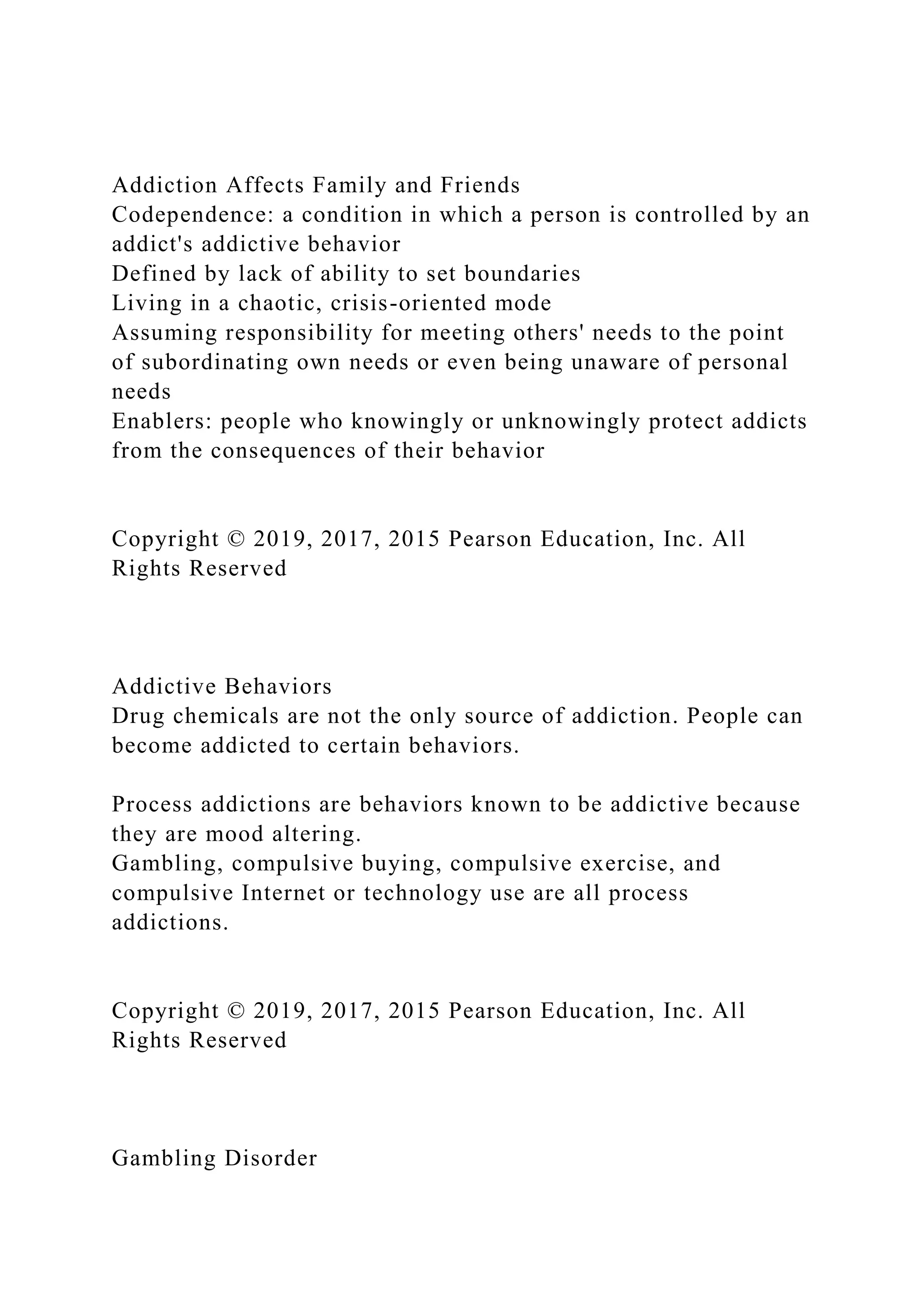 Addiction Affects Family and Friends
Codependence: a condition in which a person is controlled by an
addict's addictive behavior
Defined by lack of ability to set boundaries
Living in a chaotic, crisis-oriented mode
Assuming responsibility for meeting others' needs to the point
of subordinating own needs or even being unaware of personal
needs
Enablers: people who knowingly or unknowingly protect addicts
from the consequences of their behavior
Copyright © 2019, 2017, 2015 Pearson Education, Inc. All
Rights Reserved
Addictive Behaviors
Drug chemicals are not the only source of addiction. People can
become addicted to certain behaviors.
Process addictions are behaviors known to be addictive because
they are mood altering.
Gambling, compulsive buying, compulsive exercise, and
compulsive Internet or technology use are all process
addictions.
Copyright © 2019, 2017, 2015 Pearson Education, Inc. All
Rights Reserved
Gambling Disorder
 