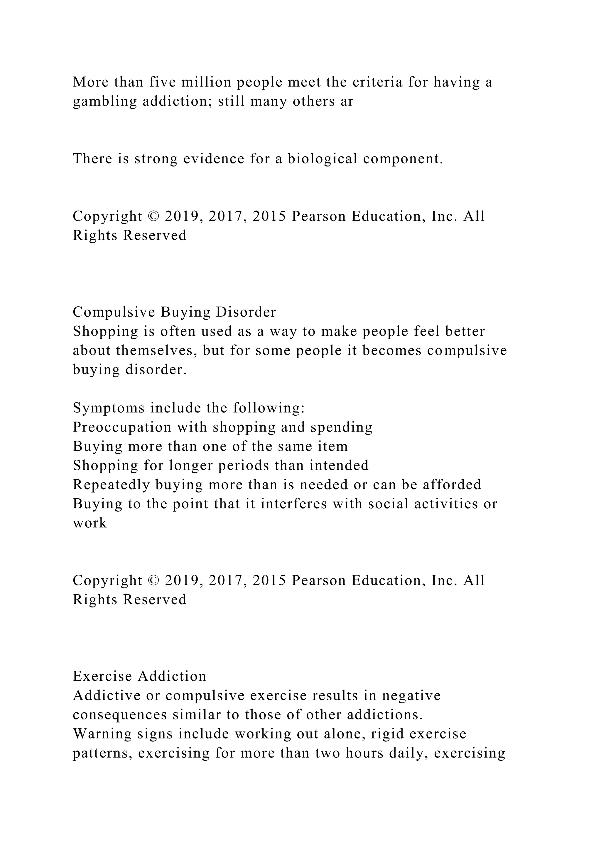 More than five million people meet the criteria for having a
gambling addiction; still many others ar
There is strong evidence for a biological component.
Copyright © 2019, 2017, 2015 Pearson Education, Inc. All
Rights Reserved
Compulsive Buying Disorder
Shopping is often used as a way to make people feel better
about themselves, but for some people it becomes compulsive
buying disorder.
Symptoms include the following:
Preoccupation with shopping and spending
Buying more than one of the same item
Shopping for longer periods than intended
Repeatedly buying more than is needed or can be afforded
Buying to the point that it interferes with social activities or
work
Copyright © 2019, 2017, 2015 Pearson Education, Inc. All
Rights Reserved
Exercise Addiction
Addictive or compulsive exercise results in negative
consequences similar to those of other addictions.
Warning signs include working out alone, rigid exercise
patterns, exercising for more than two hours daily, exercising
 