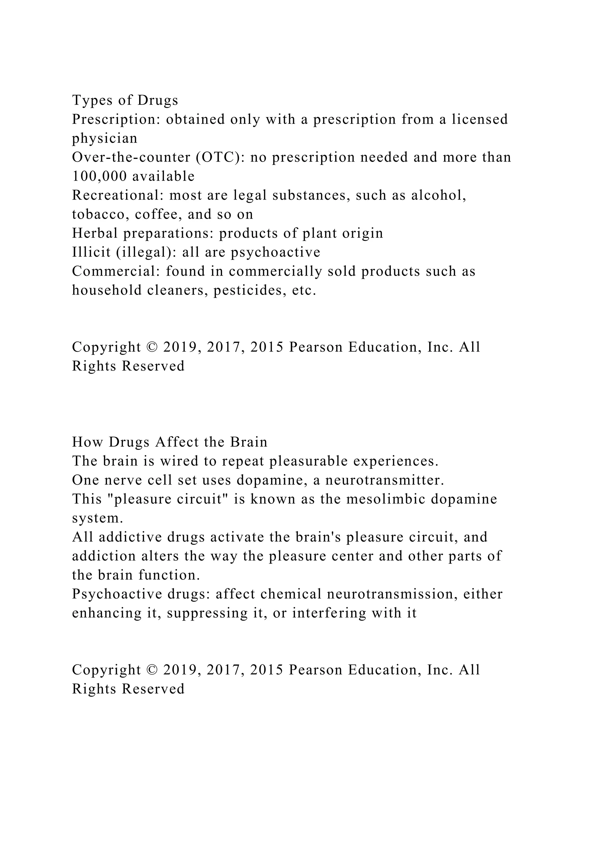 Types of Drugs
Prescription: obtained only with a prescription from a licensed
physician
Over-the-counter (OTC): no prescription needed and more than
100,000 available
Recreational: most are legal substances, such as alcohol,
tobacco, coffee, and so on
Herbal preparations: products of plant origin
Illicit (illegal): all are psychoactive
Commercial: found in commercially sold products such as
household cleaners, pesticides, etc.
Copyright © 2019, 2017, 2015 Pearson Education, Inc. All
Rights Reserved
How Drugs Affect the Brain
The brain is wired to repeat pleasurable experiences.
One nerve cell set uses dopamine, a neurotransmitter.
This "pleasure circuit" is known as the mesolimbic dopamine
system.
All addictive drugs activate the brain's pleasure circuit, and
addiction alters the way the pleasure center and other parts of
the brain function.
Psychoactive drugs: affect chemical neurotransmission, either
enhancing it, suppressing it, or interfering with it
Copyright © 2019, 2017, 2015 Pearson Education, Inc. All
Rights Reserved
 