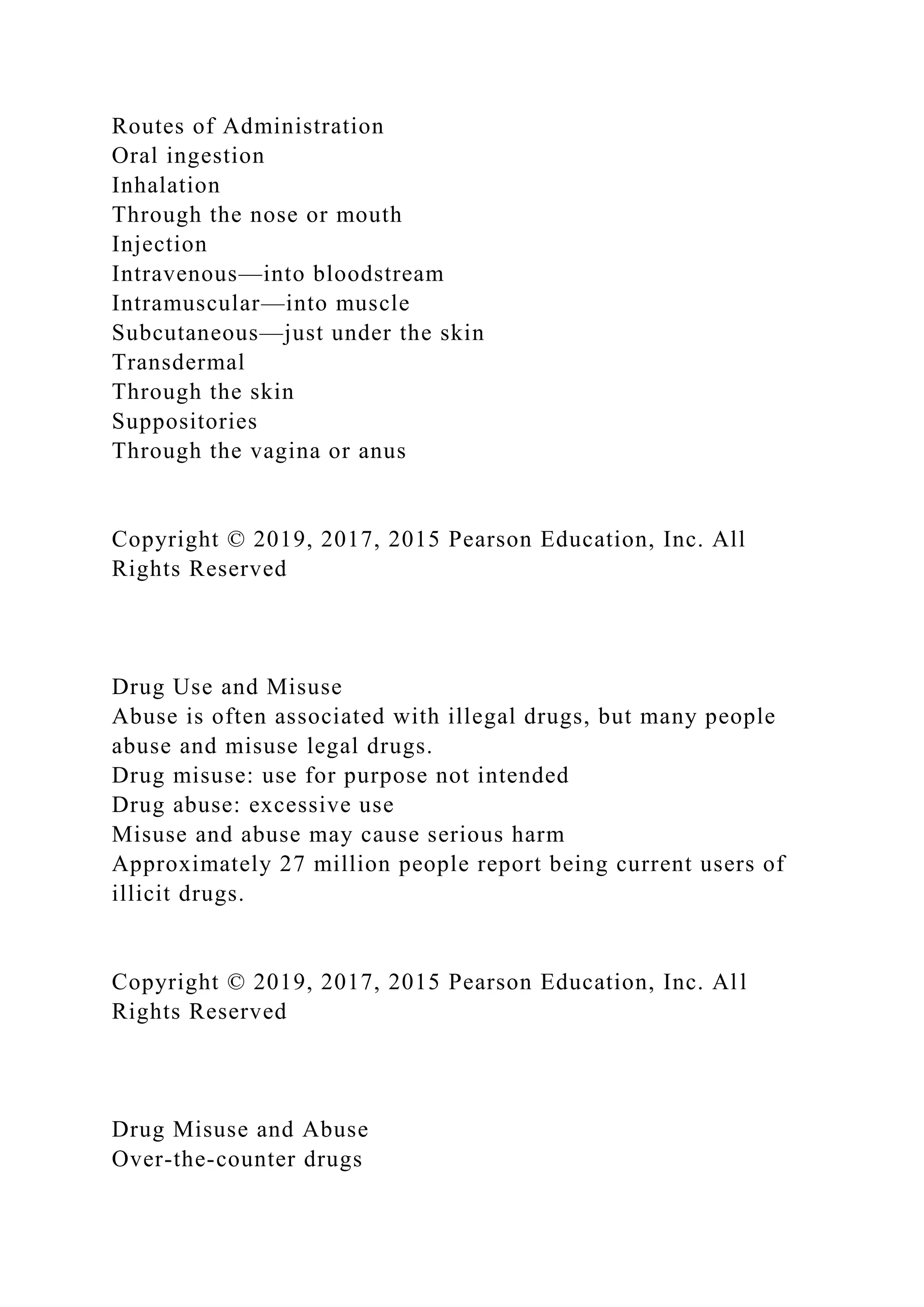 Routes of Administration
Oral ingestion
Inhalation
Through the nose or mouth
Injection
Intravenous—into bloodstream
Intramuscular—into muscle
Subcutaneous—just under the skin
Transdermal
Through the skin
Suppositories
Through the vagina or anus
Copyright © 2019, 2017, 2015 Pearson Education, Inc. All
Rights Reserved
Drug Use and Misuse
Abuse is often associated with illegal drugs, but many people
abuse and misuse legal drugs.
Drug misuse: use for purpose not intended
Drug abuse: excessive use
Misuse and abuse may cause serious harm
Approximately 27 million people report being current users of
illicit drugs.
Copyright © 2019, 2017, 2015 Pearson Education, Inc. All
Rights Reserved
Drug Misuse and Abuse
Over-the-counter drugs
 