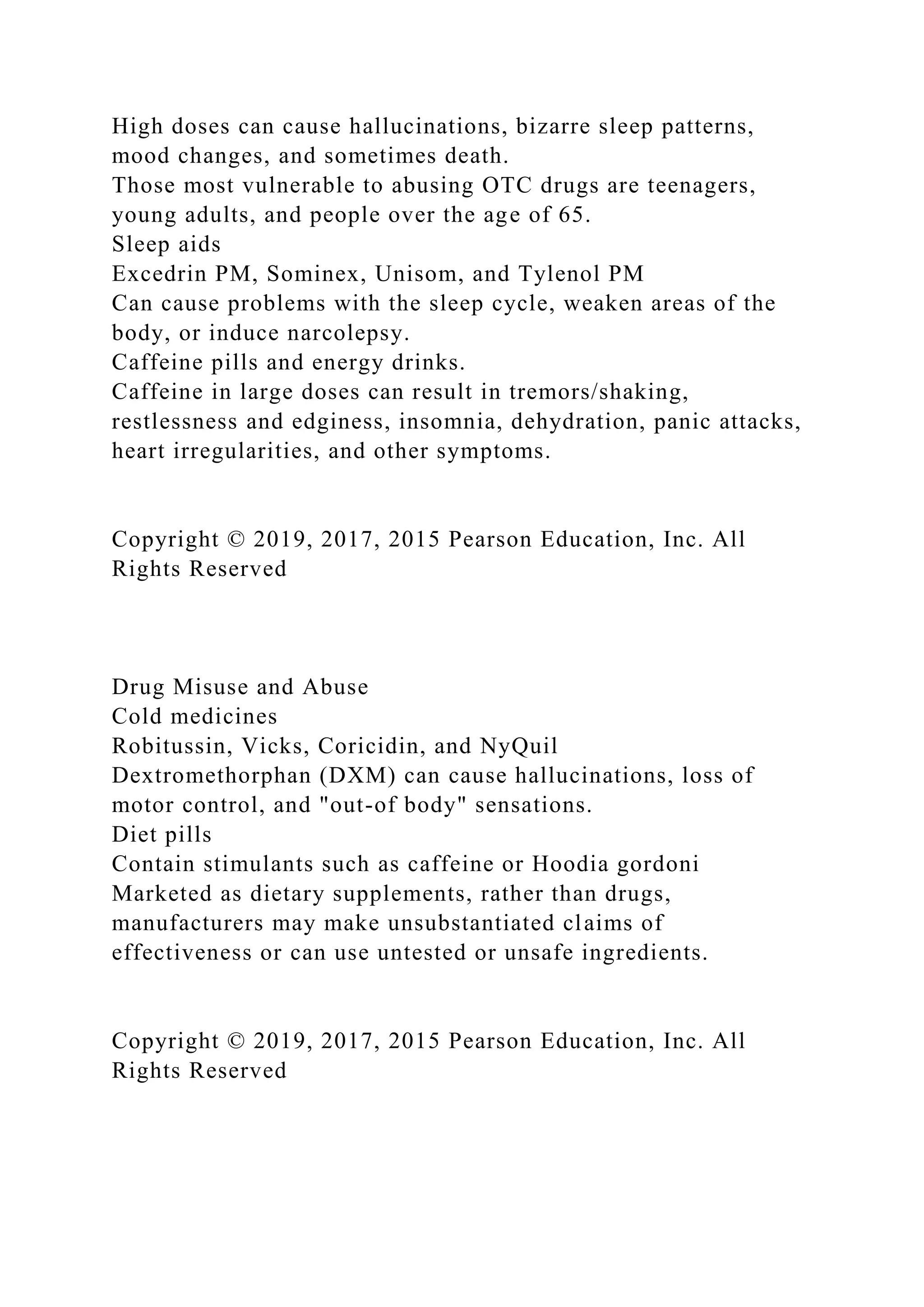 High doses can cause hallucinations, bizarre sleep patterns,
mood changes, and sometimes death.
Those most vulnerable to abusing OTC drugs are teenagers,
young adults, and people over the age of 65.
Sleep aids
Excedrin PM, Sominex, Unisom, and Tylenol PM
Can cause problems with the sleep cycle, weaken areas of the
body, or induce narcolepsy.
Caffeine pills and energy drinks.
Caffeine in large doses can result in tremors/shaking,
restlessness and edginess, insomnia, dehydration, panic attacks,
heart irregularities, and other symptoms.
Copyright © 2019, 2017, 2015 Pearson Education, Inc. All
Rights Reserved
Drug Misuse and Abuse
Cold medicines
Robitussin, Vicks, Coricidin, and NyQuil
Dextromethorphan (DXM) can cause hallucinations, loss of
motor control, and "out-of body" sensations.
Diet pills
Contain stimulants such as caffeine or Hoodia gordoni
Marketed as dietary supplements, rather than drugs,
manufacturers may make unsubstantiated claims of
effectiveness or can use untested or unsafe ingredients.
Copyright © 2019, 2017, 2015 Pearson Education, Inc. All
Rights Reserved
 