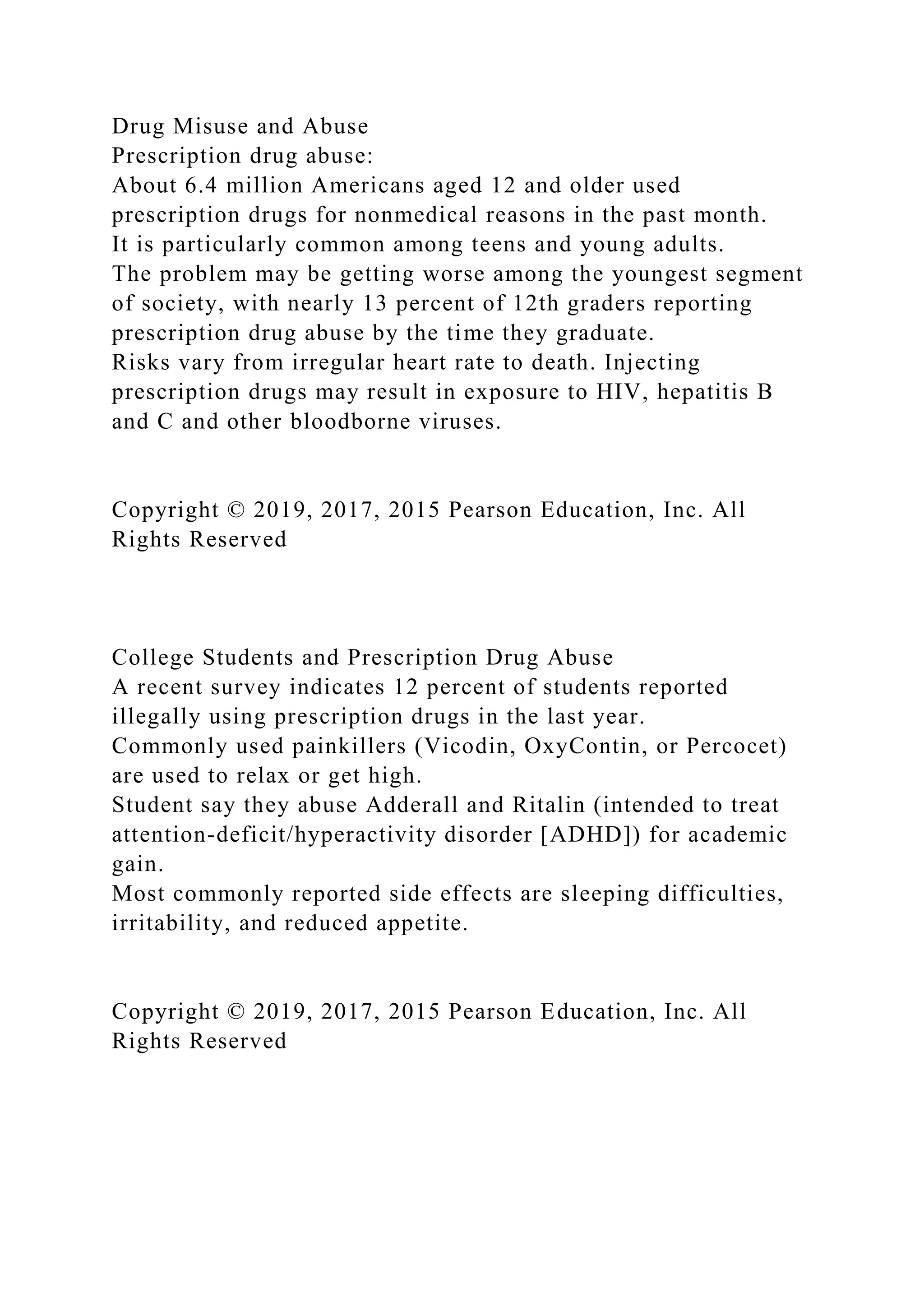Drug Misuse and Abuse
Prescription drug abuse:
About 6.4 million Americans aged 12 and older used
prescription drugs for nonmedical reasons in the past month.
It is particularly common among teens and young adults.
The problem may be getting worse among the youngest segment
of society, with nearly 13 percent of 12th graders reporting
prescription drug abuse by the time they graduate.
Risks vary from irregular heart rate to death. Injecting
prescription drugs may result in exposure to HIV, hepatitis B
and C and other bloodborne viruses.
Copyright © 2019, 2017, 2015 Pearson Education, Inc. All
Rights Reserved
College Students and Prescription Drug Abuse
A recent survey indicates 12 percent of students reported
illegally using prescription drugs in the last year.
Commonly used painkillers (Vicodin, OxyContin, or Percocet)
are used to relax or get high.
Student say they abuse Adderall and Ritalin (intended to treat
attention-deficit/hyperactivity disorder [ADHD]) for academic
gain.
Most commonly reported side effects are sleeping difficulties,
irritability, and reduced appetite.
Copyright © 2019, 2017, 2015 Pearson Education, Inc. All
Rights Reserved
 