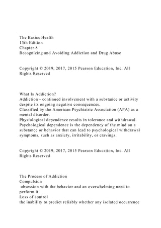 The Basics Health
13th Edition
Chapter 8
Recognizing and Avoiding Addiction and Drug Abuse
Copyright © 2019, 2017, 2015 Pearson Education, Inc. All
Rights Reserved
What Is Addiction?
Addiction - continued involvement with a substance or activity
despite its ongoing negative consequences.
Classified by the American Psychiatric Association (APA) as a
mental disorder.
Physiological dependence results in tolerance and withdrawal.
Psychological dependence is the dependency of the mind on a
substance or behavior that can lead to psychological withdrawal
symptoms, such as anxiety, irritability, or cravings.
Copyright © 2019, 2017, 2015 Pearson Education, Inc. All
Rights Reserved
The Process of Addiction
Compulsion
obsession with the behavior and an overwhelming need to
perform it
Loss of control
the inability to predict reliably whether any isolated occurrence
 