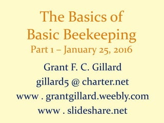 The Basics of
Basic Beekeeping
Part 1 – January 25, 2016
Grant F. C. Gillard
gillard5 @ charter.net
www . grantgillard.weebly.com
www . slideshare.net
 