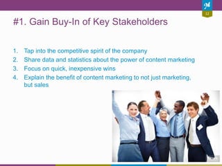 12
#1. Gain Buy-In of Key Stakeholders
1. Tap into the competitive spirit of the company
2. Share data and statistics about the power of content marketing
3. Focus on quick, inexpensive wins
4. Explain the benefit of content marketing to not just marketing,
but sales
 