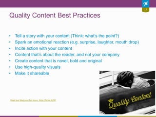 17
Quality Content Best Practices
• Tell a story with your content (Think: what’s the point?)
• Spark an emotional reaction (e.g. surprise, laughter, mouth drop)
• Incite action with your content
• Content that’s about the reader, and not your company
• Create content that is novel, bold and original
• Use high-quality visuals
• Make it shareable
Read our blog post for more: http://brinx.it/9FI
 