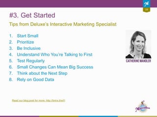 #3. Get Started
1. Start Small
2. Prioritize
3. Be Inclusive
4. Understand Who You’re Talking to First
5. Test Regularly
6. Small Changes Can Mean Big Success
7. Think about the Next Step
8. Rely on Good Data
Tips from Deluxe’s Interactive Marketing Specialist
Read our blog post for more: http://brinx.it/wYi
19
 