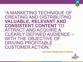 5
“A MARKETING TECHNIQUE OF
CREATING AND DISTRIBUTING
VALUABLE, RELEVANT AND
CONSISTENT CONTENT TO
ATTRACT AND ACQUIRE A
CLEARLY DEFINED AUDIENCE –
WITH THE OBJECTIVE OF
DRIVING PROFITABLE
CUSTOMER ACTION.”
-Content Marketing Institute
 