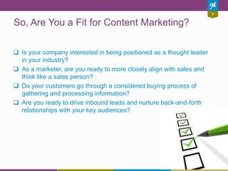 9
So, Are You a Fit for Content Marketing?
 Is your company interested in being positioned as a thought leader
in your industry?
 As a marketer, are you ready to more closely align with sales and
think like a sales person?
 Do your customers go through a considered buying process of
gathering and processing information?
 Are you ready to drive inbound leads and nurture back-and-forth
relationships with your key audiences?
 