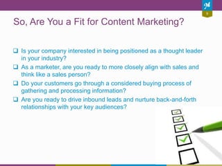 9
So, Are You a Fit for Content Marketing?
 Is your company interested in being positioned as a thought leader
in your in...