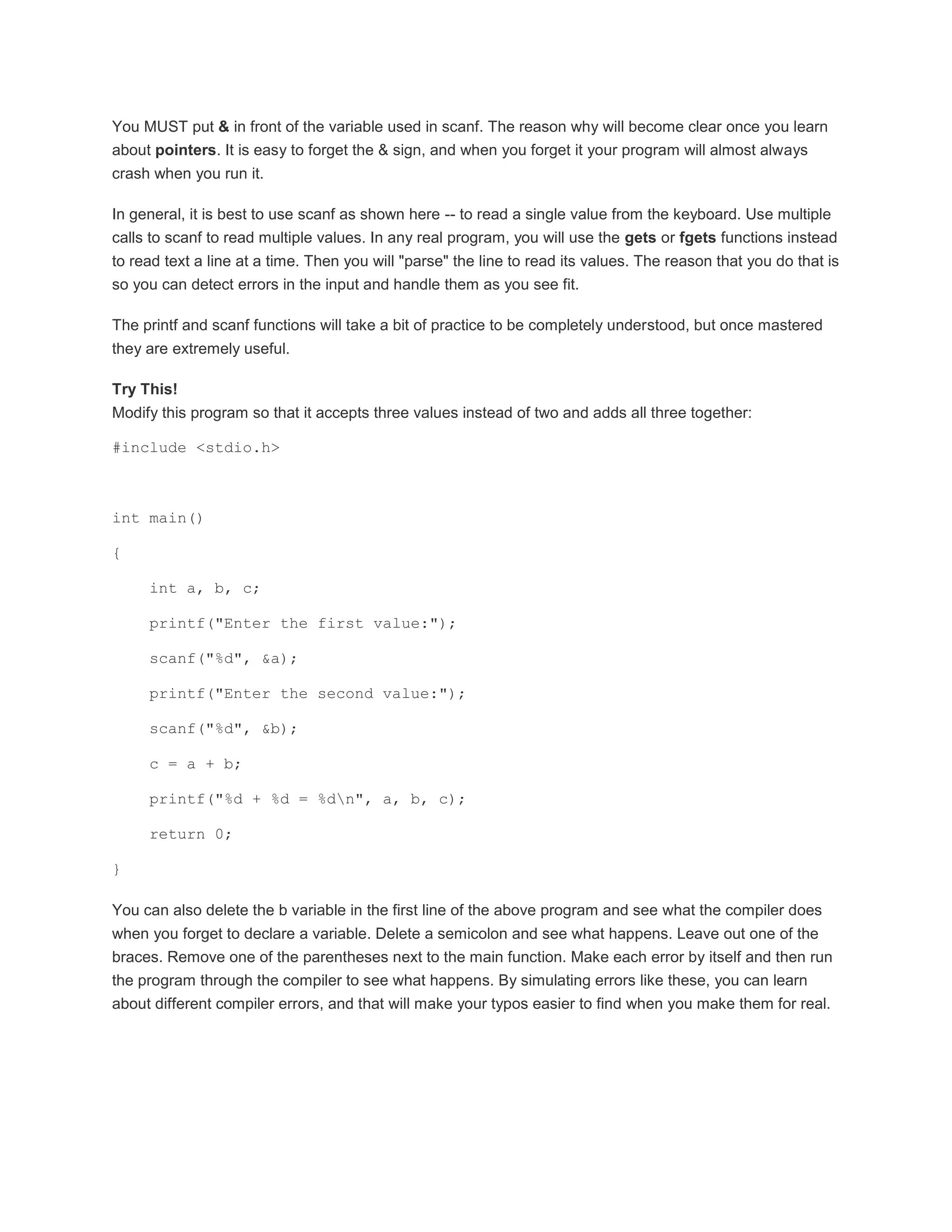 You MUST put & in front of the variable used in scanf. The reason why will become clear once you learn 
about pointers. It is easy to forget the & sign, and when you forget it your program will almost always 
crash when you run it. 
In general, it is best to use scanf as shown here -- to read a single value from the keyboard. Use multiple 
calls to scanf to read multiple values. In any real program, you will use the gets or fgets functions instead 
to read text a line at a time. Then you will "parse" the line to read its values. The reason that you do that is 
so you can detect errors in the input and handle them as you see fit. 
The printf and scanf functions will take a bit of practice to be completely understood, but once mastered 
they are extremely useful. 
Try This! 
Modify this program so that it accepts three values instead of two and adds all three together: 
#include <stdio.h> 
int main() 
{ 
int a, b, c; 
printf("Enter the first value:"); 
scanf("%d", &a); 
printf("Enter the second value:"); 
scanf("%d", &b); 
c = a + b; 
printf("%d + %d = %dn", a, b, c); 
return 0; 
} 
You can also delete the b variable in the first line of the above program and see what the compiler does 
when you forget to declare a variable. Delete a semicolon and see what happens. Leave out one of the 
braces. Remove one of the parentheses next to the main function. Make each error by itself and then run 
the program through the compiler to see what happens. By simulating errors like these, you can learn 
about different compiler errors, and that will make your typos easier to find when you make them for real. 
 