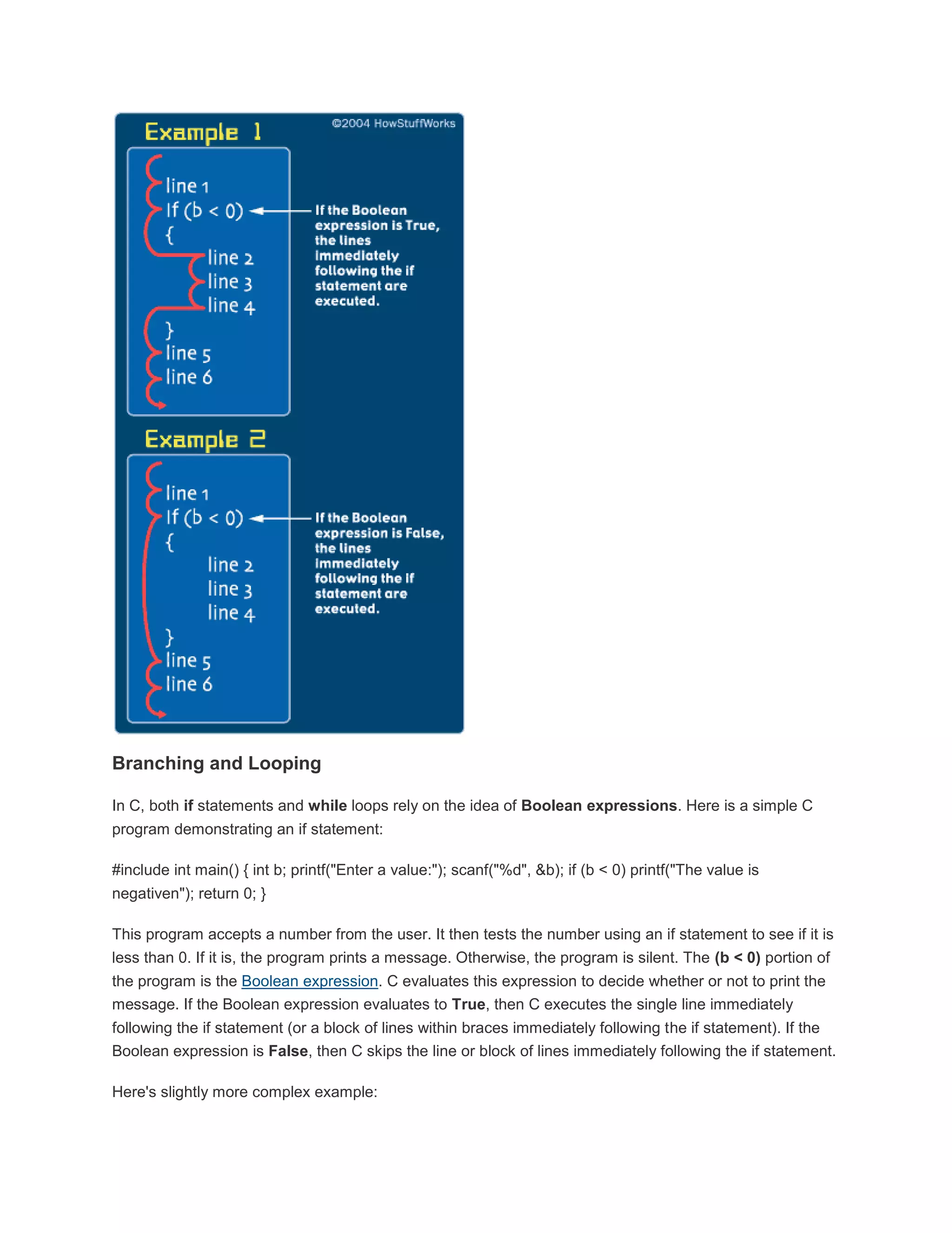 Branching and Looping 
In C, both if statements and while loops rely on the idea of Boolean expressions. Here is a simple C 
program demonstrating an if statement: 
#include int main() { int b; printf("Enter a value:"); scanf("%d", &b); if (b < 0) printf("The value is 
negativen"); return 0; } 
This program accepts a number from the user. It then tests the number using an if statement to see if it is 
less than 0. If it is, the program prints a message. Otherwise, the program is silent. The (b < 0) portion of 
the program is the Boolean expression. C evaluates this expression to decide whether or not to print the 
message. If the Boolean expression evaluates to True, then C executes the single line immediately 
following the if statement (or a block of lines within braces immediately following the if statement). If the 
Boolean expression is False, then C skips the line or block of lines immediately following the if statement. 
Here's slightly more complex example: 
 