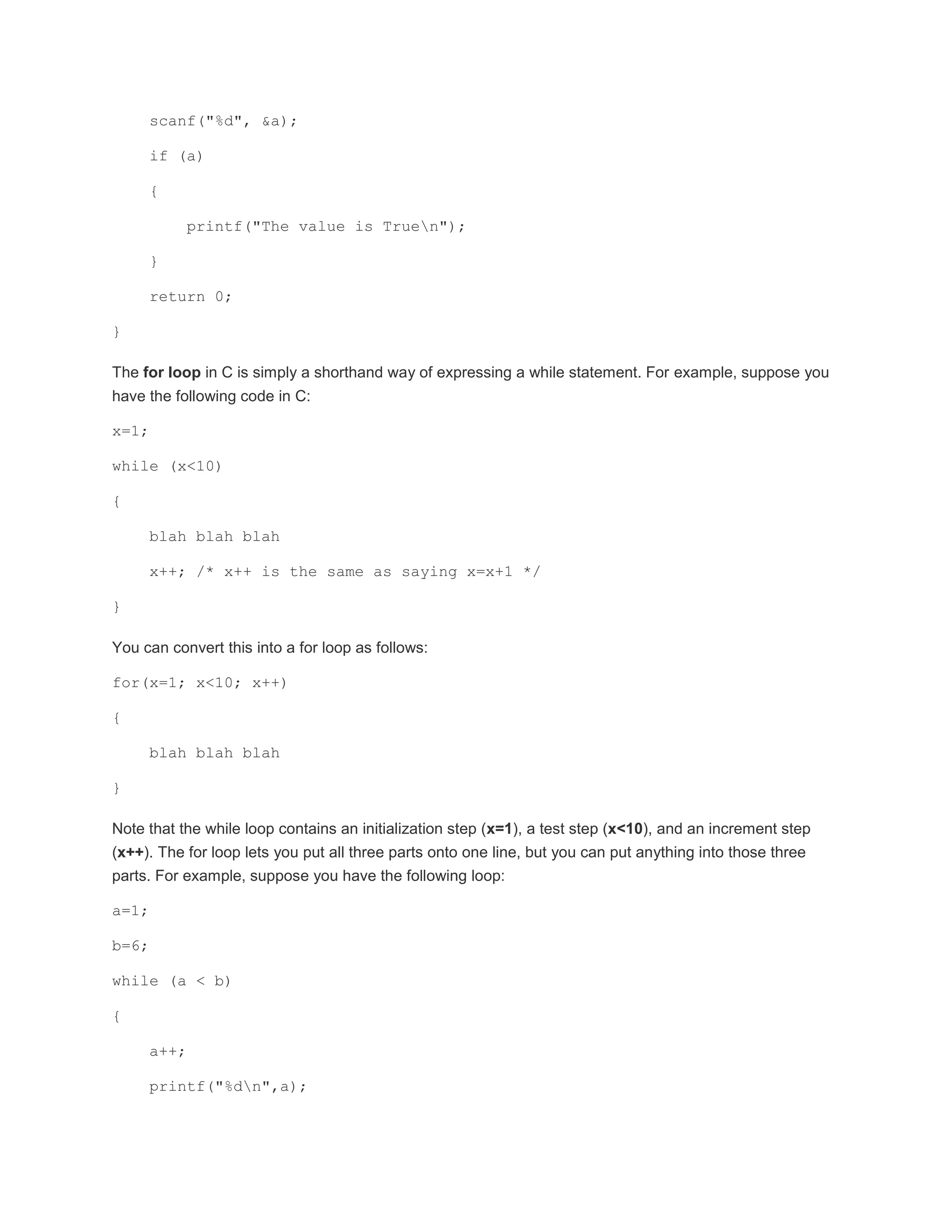 scanf("%d", &a); 
if (a) 
{ 
printf("The value is Truen"); 
} 
return 0; 
} 
The for loop in C is simply a shorthand way of expressing a while statement. For example, suppose you 
have the following code in C: 
x=1; 
while (x<10) 
{ 
blah blah blah 
x++; /* x++ is the same as saying x=x+1 */ 
} 
You can convert this into a for loop as follows: 
for(x=1; x<10; x++) 
{ 
blah blah blah 
} 
Note that the while loop contains an initialization step (x=1), a test step (x<10), and an increment step 
(x++). The for loop lets you put all three parts onto one line, but you can put anything into those three 
parts. For example, suppose you have the following loop: 
a=1; 
b=6; 
while (a < b) 
{ 
a++; 
printf("%dn",a); 
 